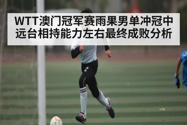 WTT澳门冠军赛雨果男单冲冠中远台相持能力左右最终成败分析