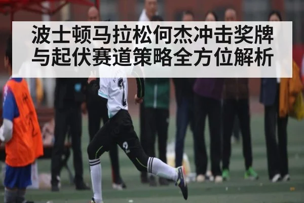 波士顿马拉松何杰冲击奖牌与起伏赛道策略全方位解析