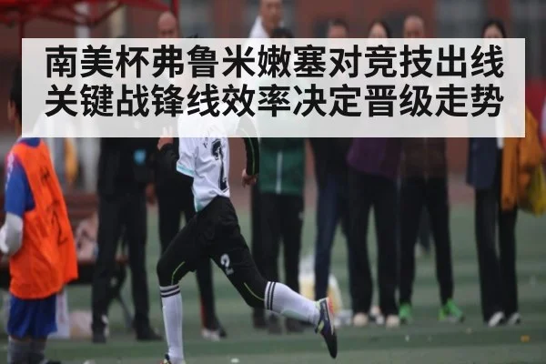 南美杯弗鲁米嫩塞对竞技出线关键战锋线效率决定晋级走势