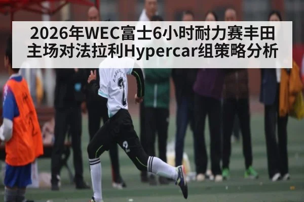 2026年WEC富士6小时耐力赛丰田主场对法拉利Hypercar组策略分析